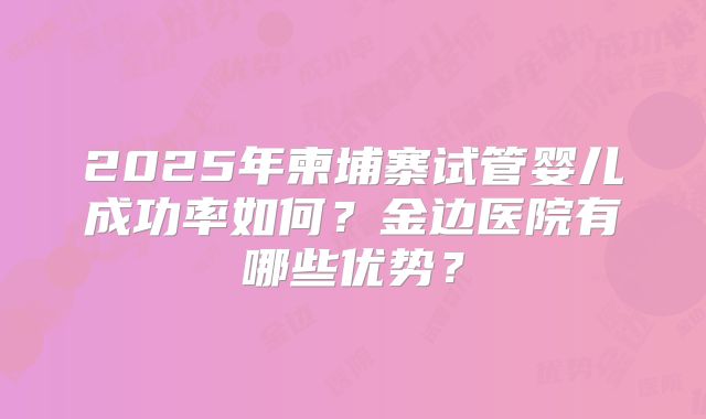 2025年柬埔寨试管婴儿成功率如何？金边医院有哪些优势？