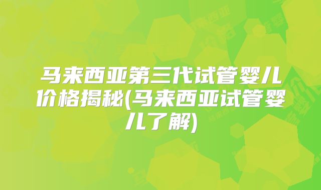 马来西亚第三代试管婴儿价格揭秘(马来西亚试管婴儿了解)