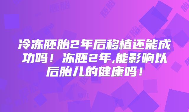 冷冻胚胎2年后移植还能成功吗!冻胚2年,能影响以后胎儿的健康吗!