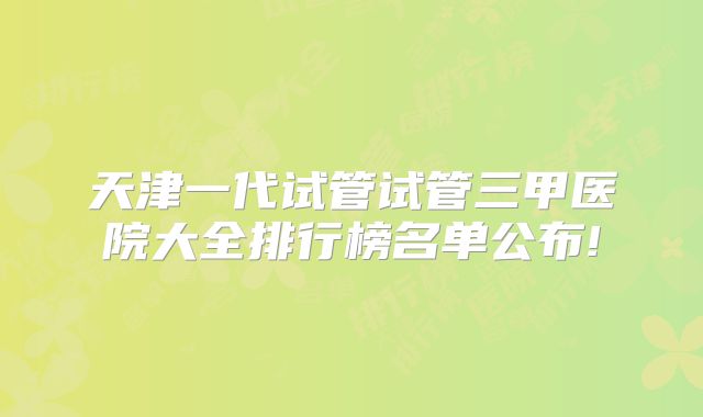 天津一代试管试管三甲医院大全排行榜名单公布!