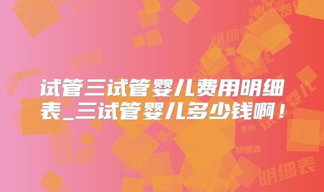 试管三试管婴儿费用明细表_三试管婴儿多少钱啊！