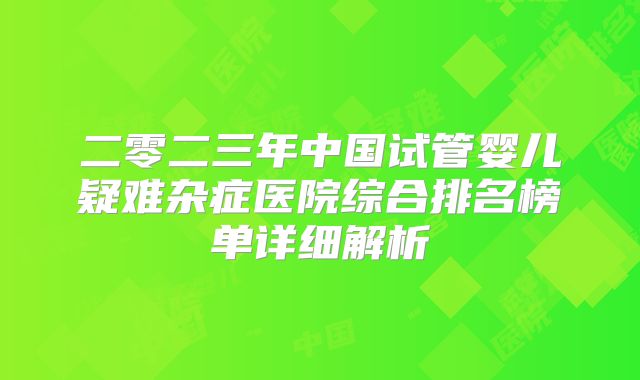二零二三年中国试管婴儿疑难杂症医院综合排名榜单详细解析