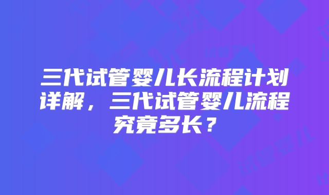 三代试管婴儿长流程计划详解，三代试管婴儿流程究竟多长？