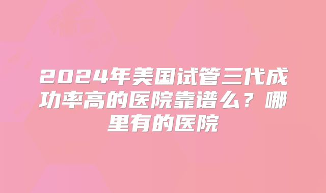 2024年美国试管三代成功率高的医院靠谱么？哪里有的医院