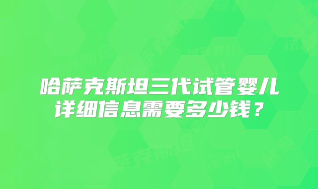哈萨克斯坦三代试管婴儿详细信息需要多少钱？