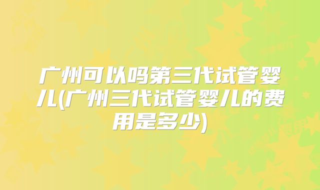 广州可以吗第三代试管婴儿(广州三代试管婴儿的费用是多少)