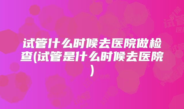 试管什么时候去医院做检查(试管是什么时候去医院)