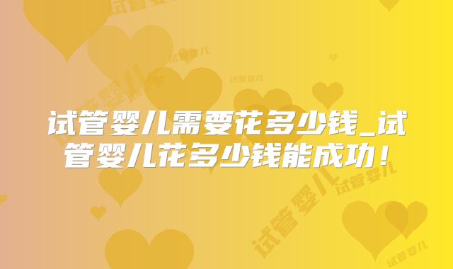 试管婴儿需要花多少钱_试管婴儿花多少钱能成功！