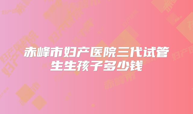 赤峰市妇产医院三代试管生生孩子多少钱
