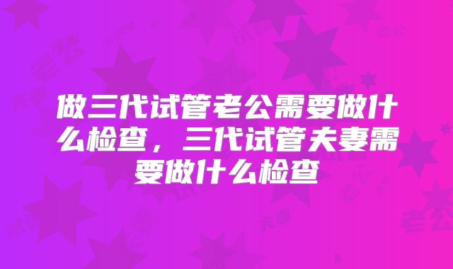 做三代试管老公需要做什么检查，三代试管夫妻需要做什么检查