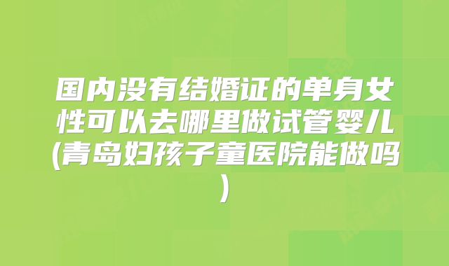 国内没有结婚证的单身女性可以去哪里做试管婴儿(青岛妇孩子童医院能做吗)