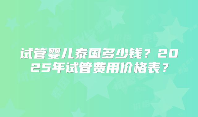 试管婴儿泰国多少钱？2025年试管费用价格表？