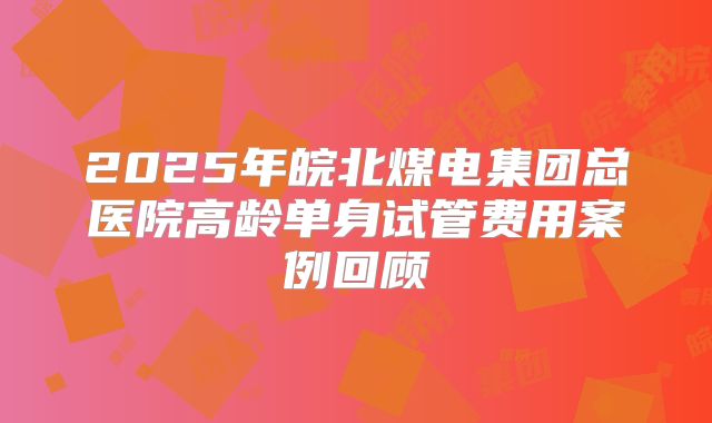 2025年皖北煤电集团总医院高龄单身试管费用案例回顾