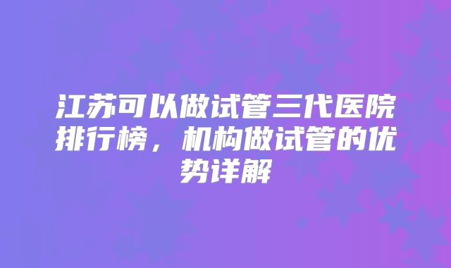 江苏可以做试管三代医院排行榜，机构做试管的优势详解