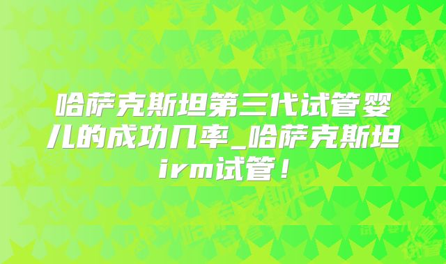 哈萨克斯坦第三代试管婴儿的成功几率_哈萨克斯坦irm试管！