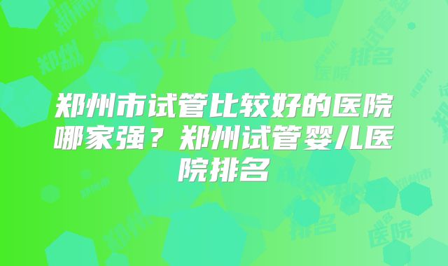 郑州市试管比较好的医院哪家强？郑州试管婴儿医院排名