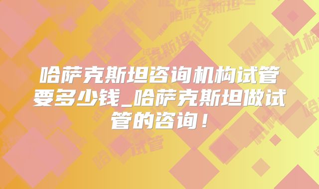 哈萨克斯坦咨询机构试管要多少钱_哈萨克斯坦做试管的咨询！