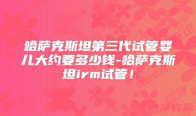 哈萨克斯坦第三代试管婴儿大约要多少钱-哈萨克斯坦irm试管!