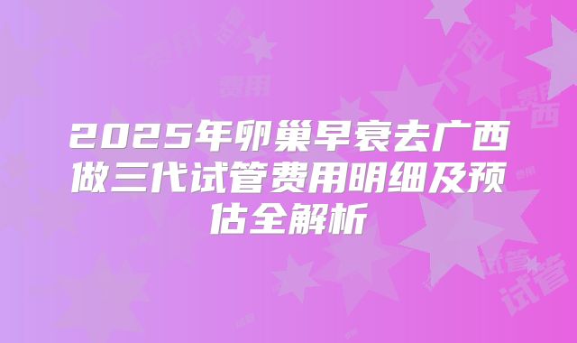 2025年卵巢早衰去广西做三代试管费用明细及预估全解析