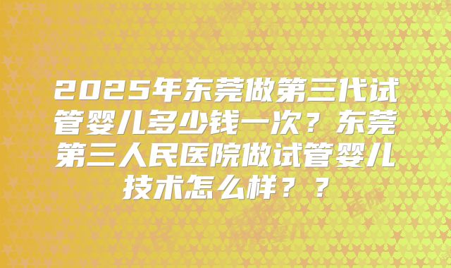 2025年东莞做第三代试管婴儿多少钱一次？东莞第三人民医院做试管婴儿技术怎么样？？