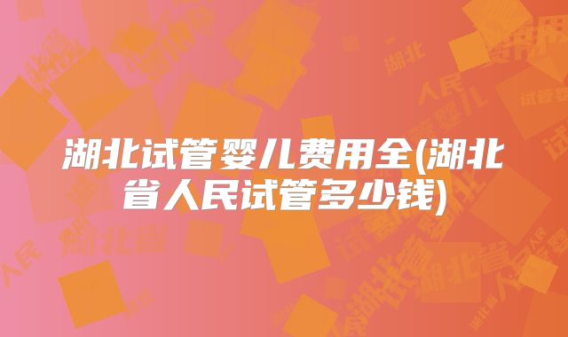 湖北试管婴儿费用全(湖北省人民试管多少钱)