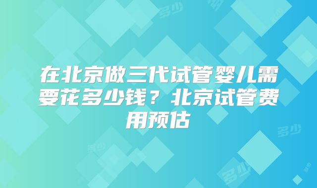 在北京做三代试管婴儿需要花多少钱？北京试管费用预估