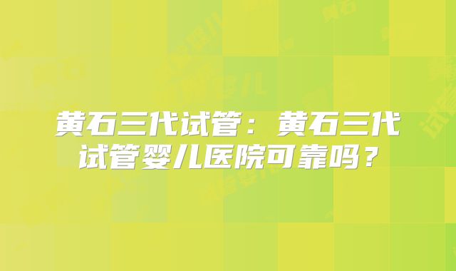 黄石三代试管：黄石三代试管婴儿医院可靠吗？