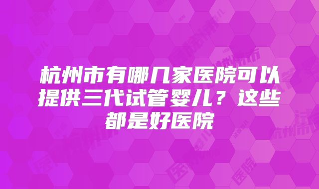 杭州市有哪几家医院可以提供三代试管婴儿？这些都是好医院