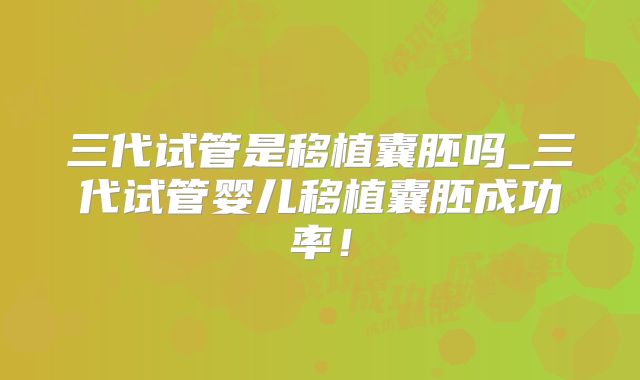三代试管是移植囊胚吗_三代试管婴儿移植囊胚成功率!
