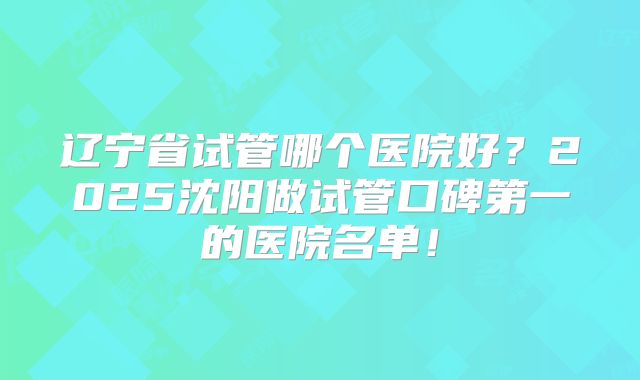 辽宁省试管哪个医院好？2025沈阳做试管口碑第一的医院名单！