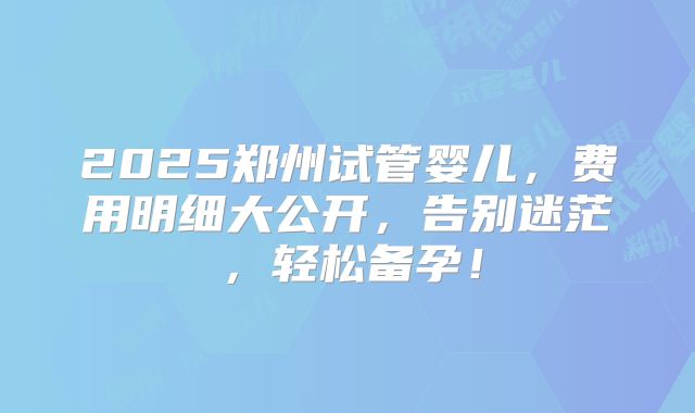 2025郑州试管婴儿,费用明细大公开,告别迷茫,轻松备孕!