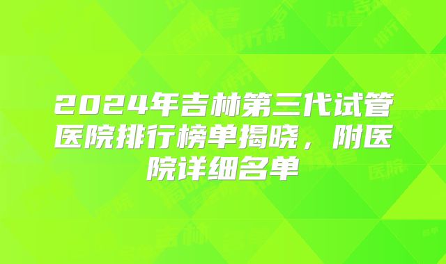 2024年吉林第三代试管医院排行榜单揭晓，附医院详细名单