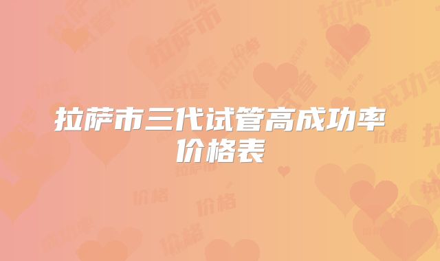 拉萨市三代试管高成功率价格表