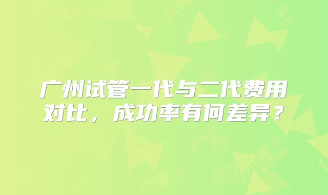 广州试管一代与二代费用对比，成功率有何差异？