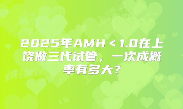 2025年AMH＜1.0在上饶做三代试管，一次成概率有多大？