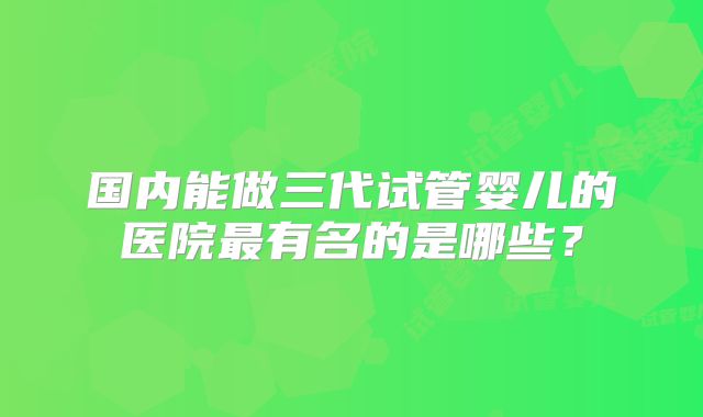 国内能做三代试管婴儿的医院最有名的是哪些？