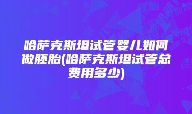哈萨克斯坦试管婴儿如何做胚胎(哈萨克斯坦试管总费用多少)