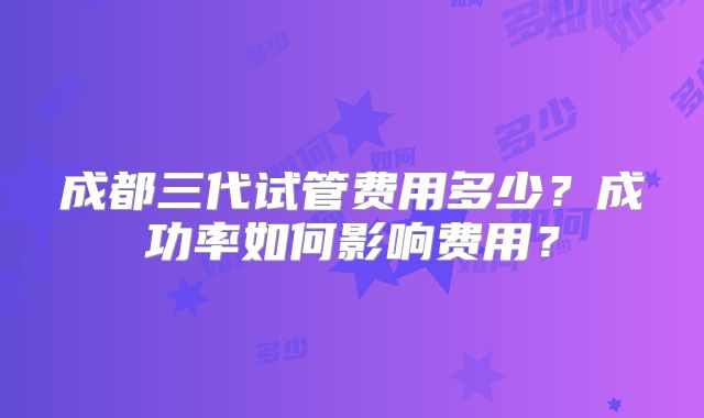 成都三代试管费用多少？成功率如何影响费用？