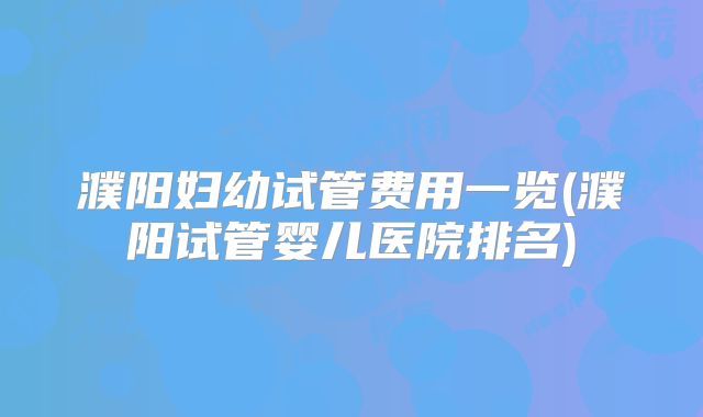 濮阳妇幼试管费用一览(濮阳试管婴儿医院排名)