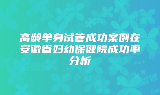 高龄单身试管成功案例在安徽省妇幼保健院成功率分析