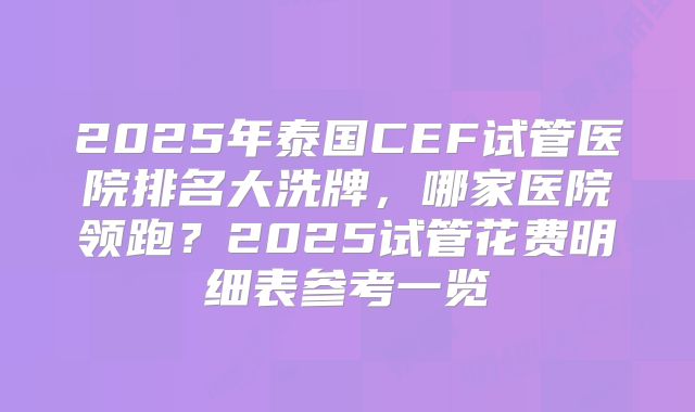 2025年泰国CEF试管医院排名大洗牌，哪家医院领跑？2025试管花费明细表参考一览