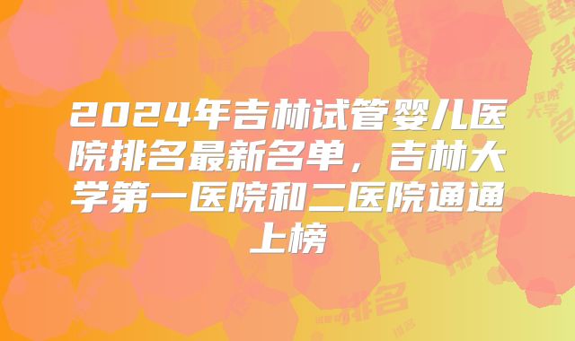 2024年吉林试管婴儿医院排名最新名单，吉林大学第一医院和二医院通通上榜