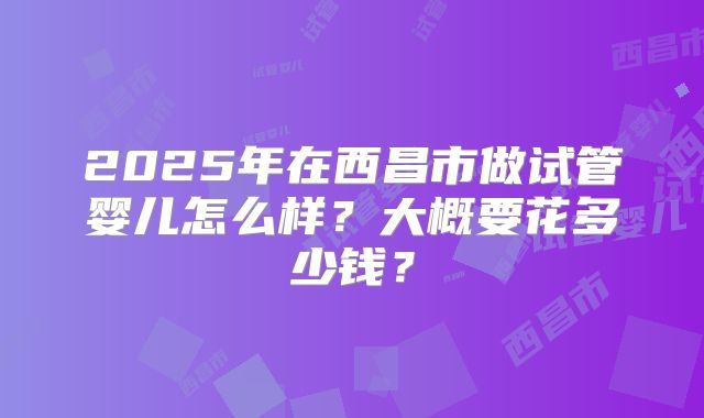 2025年在西昌市做试管婴儿怎么样？大概要花多少钱？