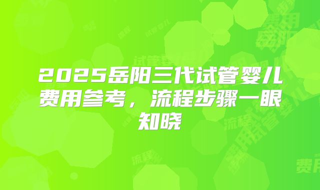 2025岳阳三代试管婴儿费用参考,流程步骤一眼知晓