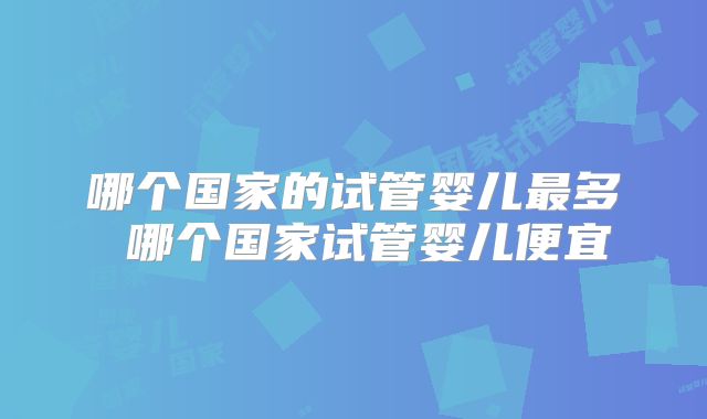 哪个国家的试管婴儿最多 哪个国家试管婴儿便宜
