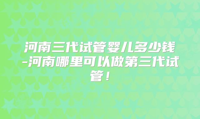 河南三代试管婴儿多少钱-河南哪里可以做第三代试管！