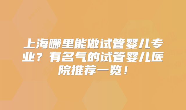 上海哪里能做试管婴儿专业？有名气的试管婴儿医院推荐一览！