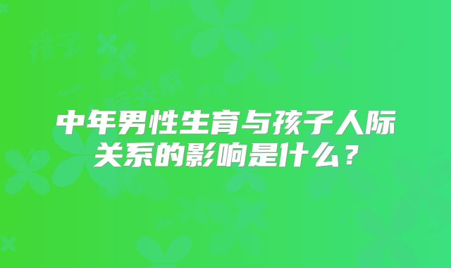 中年男性生育与孩子人际关系的影响是什么？
