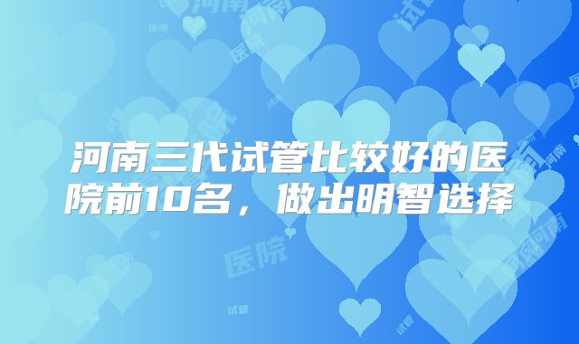 河南三代试管比较好的医院前10名，做出明智选择