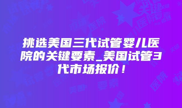 挑选美国三代试管婴儿医院的关键要素_美国试管3代市场报价！